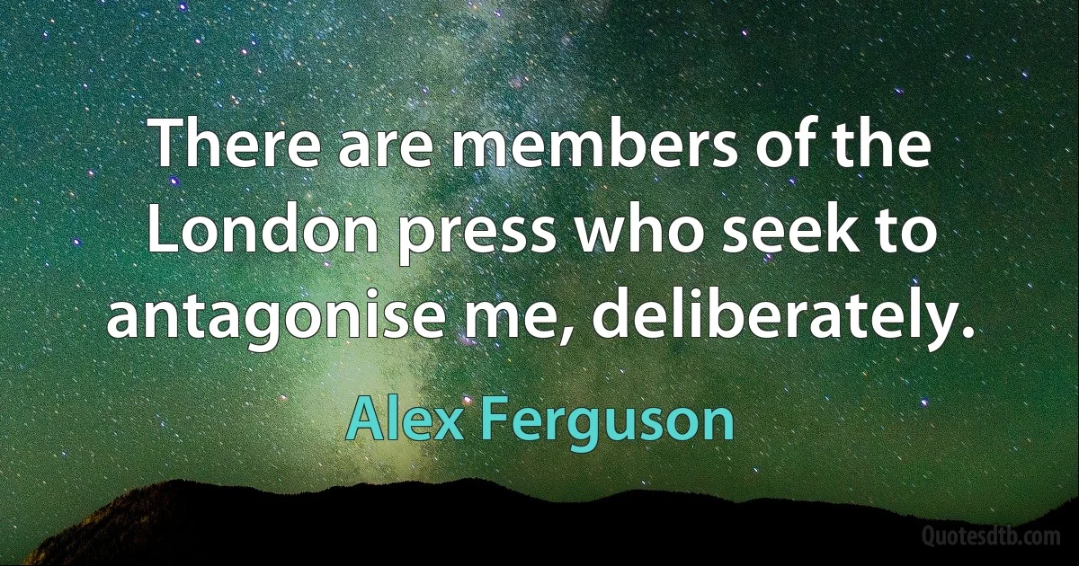 There are members of the London press who seek to antagonise me, deliberately. (Alex Ferguson)