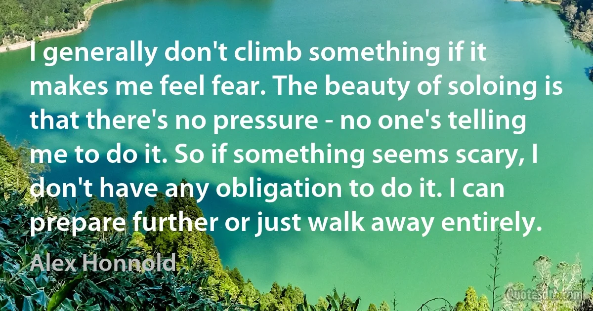 I generally don't climb something if it makes me feel fear. The beauty of soloing is that there's no pressure - no one's telling me to do it. So if something seems scary, I don't have any obligation to do it. I can prepare further or just walk away entirely. (Alex Honnold)