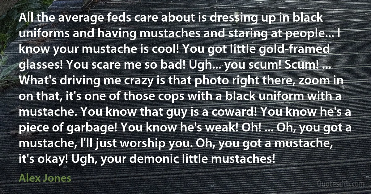 All the average feds care about is dressing up in black uniforms and having mustaches and staring at people... I know your mustache is cool! You got little gold-framed glasses! You scare me so bad! Ugh... you scum! Scum! ... What's driving me crazy is that photo right there, zoom in on that, it's one of those cops with a black uniform with a mustache. You know that guy is a coward! You know he's a piece of garbage! You know he's weak! Oh! ... Oh, you got a mustache, I'll just worship you. Oh, you got a mustache, it's okay! Ugh, your demonic little mustaches! (Alex Jones)