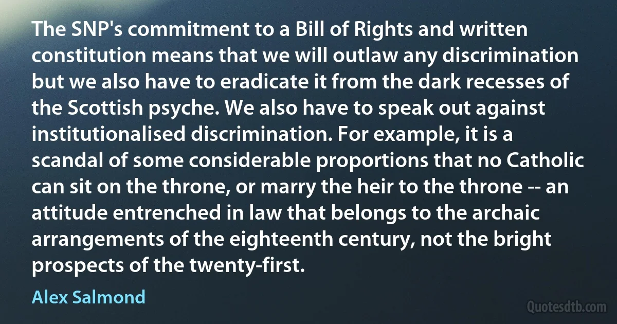 The SNP's commitment to a Bill of Rights and written constitution means that we will outlaw any discrimination but we also have to eradicate it from the dark recesses of the Scottish psyche. We also have to speak out against institutionalised discrimination. For example, it is a scandal of some considerable proportions that no Catholic can sit on the throne, or marry the heir to the throne -- an attitude entrenched in law that belongs to the archaic arrangements of the eighteenth century, not the bright prospects of the twenty-first. (Alex Salmond)