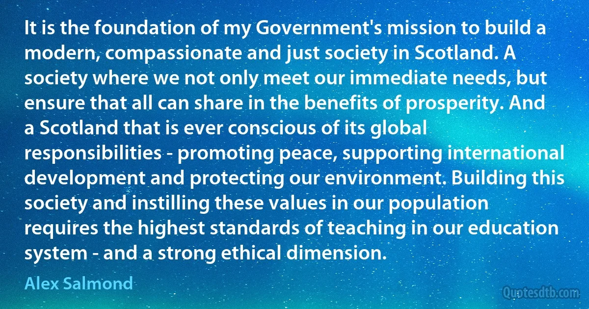 It is the foundation of my Government's mission to build a modern, compassionate and just society in Scotland. A society where we not only meet our immediate needs, but ensure that all can share in the benefits of prosperity. And a Scotland that is ever conscious of its global responsibilities - promoting peace, supporting international development and protecting our environment. Building this society and instilling these values in our population requires the highest standards of teaching in our education system - and a strong ethical dimension. (Alex Salmond)