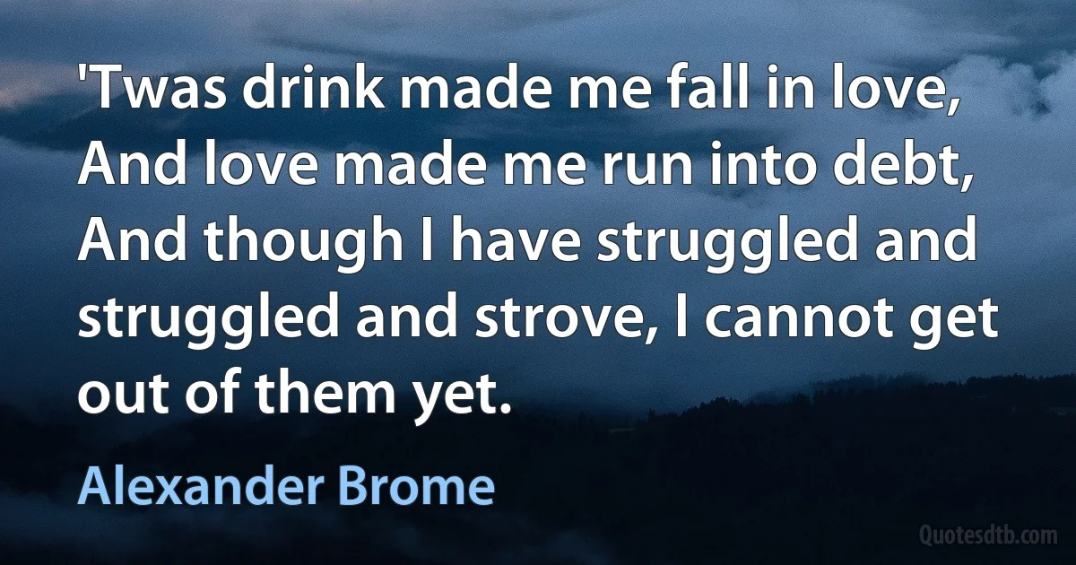 'Twas drink made me fall in love, And love made me run into debt, And though I have struggled and struggled and strove, I cannot get out of them yet. (Alexander Brome)