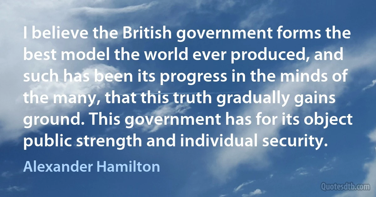 I believe the British government forms the best model the world ever produced, and such has been its progress in the minds of the many, that this truth gradually gains ground. This government has for its object public strength and individual security. (Alexander Hamilton)