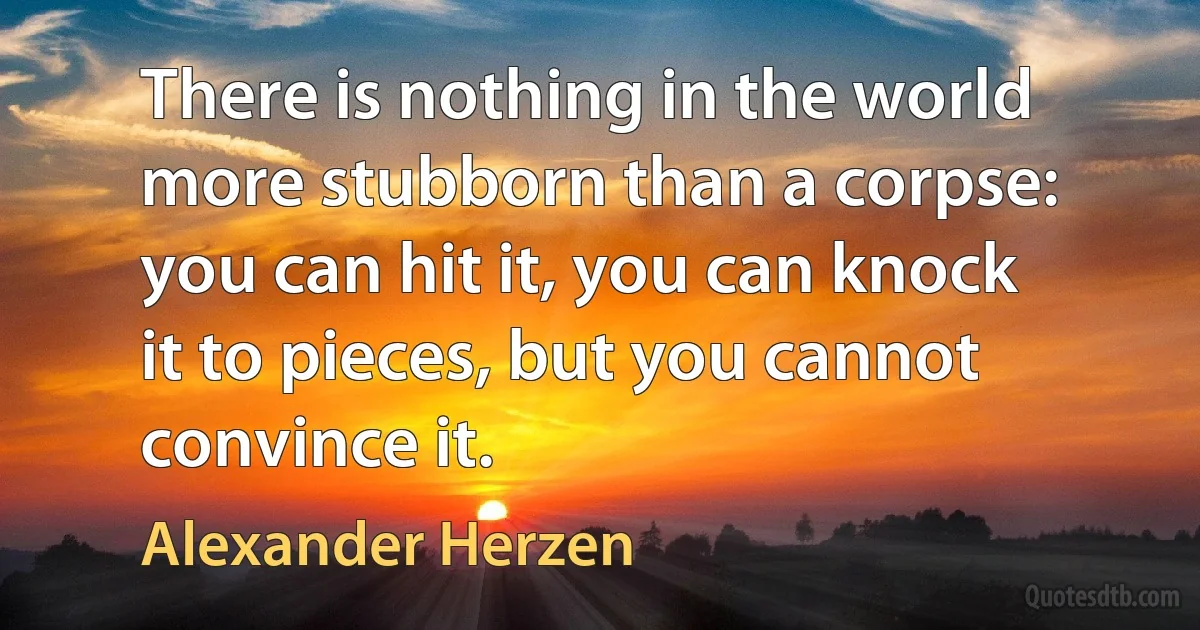 There is nothing in the world more stubborn than a corpse: you can hit it, you can knock it to pieces, but you cannot convince it. (Alexander Herzen)