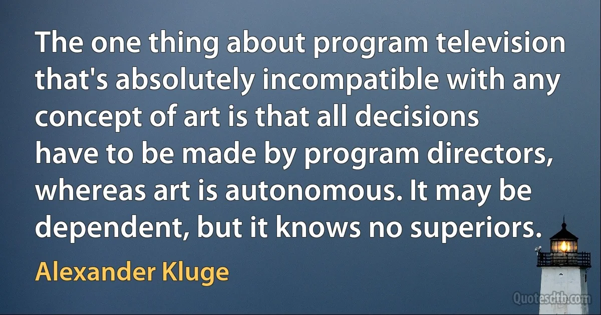 The one thing about program television that's absolutely incompatible with any concept of art is that all decisions have to be made by program directors, whereas art is autonomous. It may be dependent, but it knows no superiors. (Alexander Kluge)