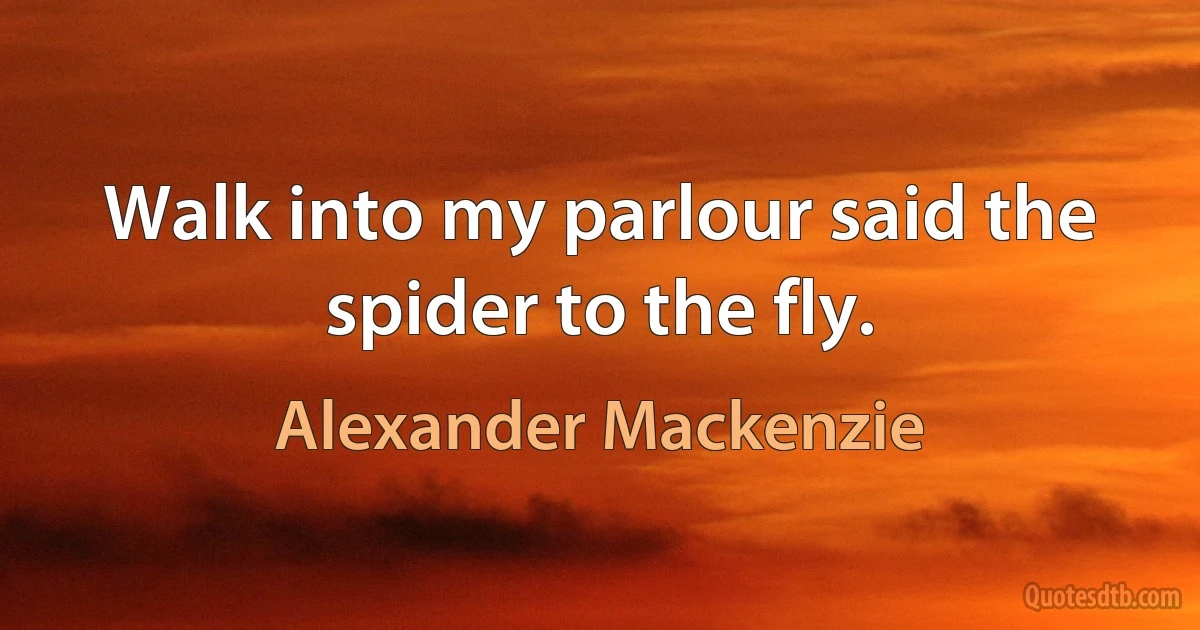 Walk into my parlour said the spider to the fly. (Alexander Mackenzie)