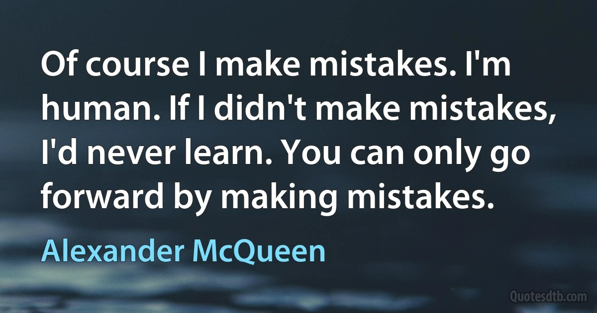 Of course I make mistakes. I'm human. If I didn't make mistakes, I'd never learn. You can only go forward by making mistakes. (Alexander McQueen)