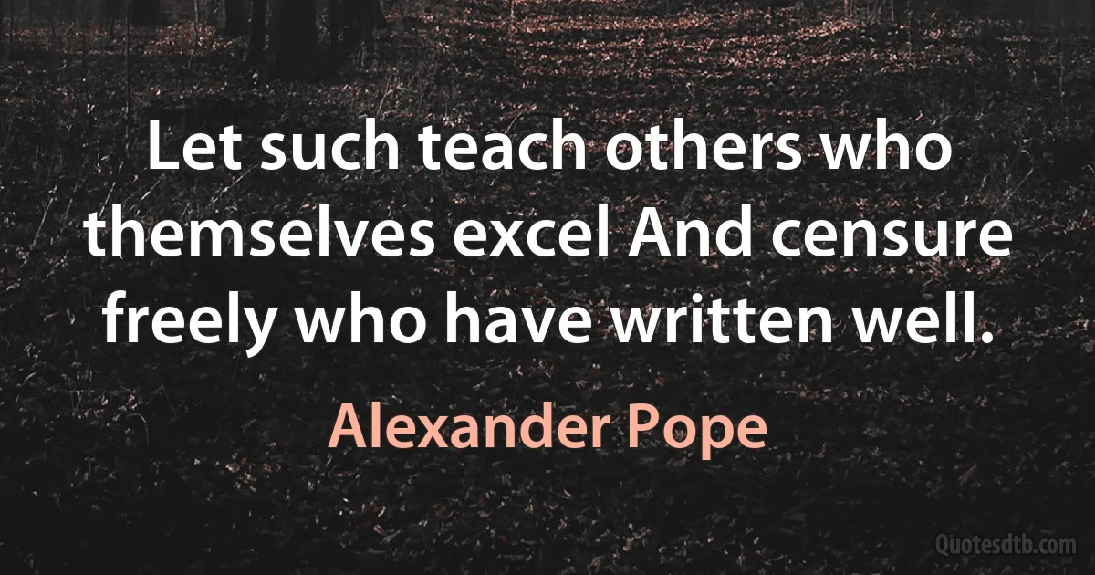 Let such teach others who themselves excel And censure freely who have written well. (Alexander Pope)