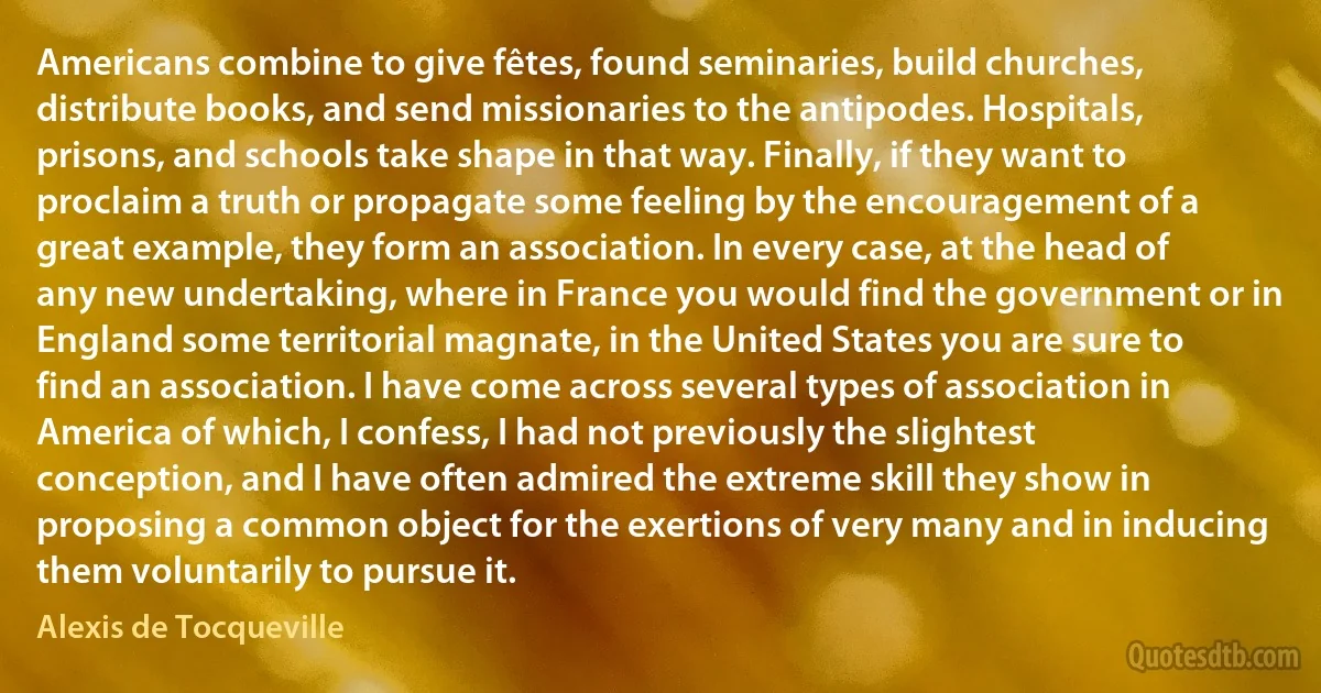 Americans combine to give fêtes, found seminaries, build churches, distribute books, and send missionaries to the antipodes. Hospitals, prisons, and schools take shape in that way. Finally, if they want to proclaim a truth or propagate some feeling by the encouragement of a great example, they form an association. In every case, at the head of any new undertaking, where in France you would find the government or in England some territorial magnate, in the United States you are sure to find an association. I have come across several types of association in America of which, I confess, I had not previously the slightest conception, and I have often admired the extreme skill they show in proposing a common object for the exertions of very many and in inducing them voluntarily to pursue it. (Alexis de Tocqueville)