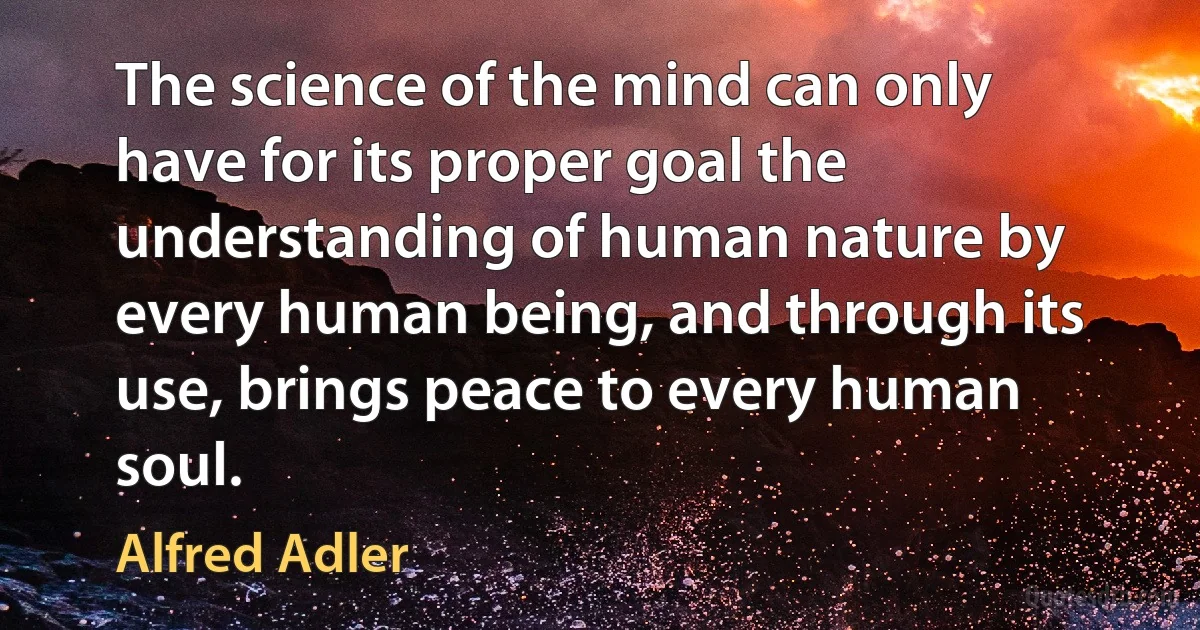 The science of the mind can only have for its proper goal the understanding of human nature by every human being, and through its use, brings peace to every human soul. (Alfred Adler)