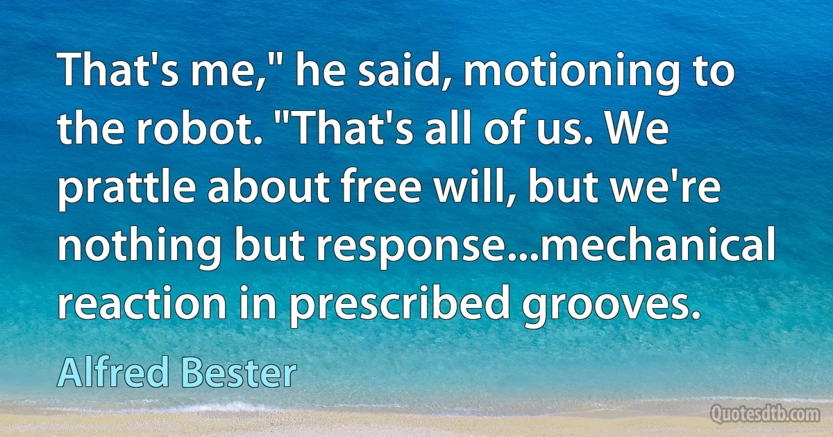 That's me," he said, motioning to the robot. "That's all of us. We prattle about free will, but we're nothing but response...mechanical reaction in prescribed grooves. (Alfred Bester)