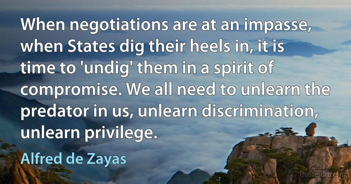 When negotiations are at an impasse, when States dig their heels in, it is time to 'undig' them in a spirit of compromise. We all need to unlearn the predator in us, unlearn discrimination, unlearn privilege. (Alfred de Zayas)