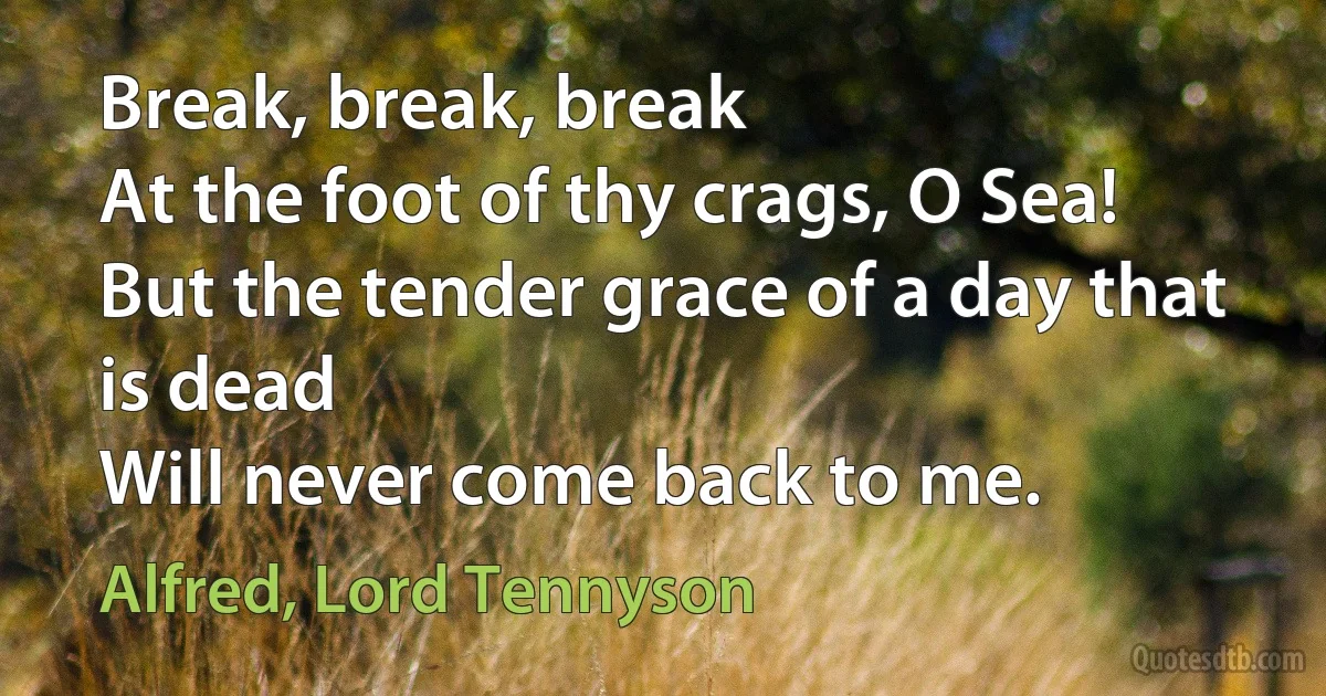 Break, break, break
At the foot of thy crags, O Sea!
But the tender grace of a day that is dead
Will never come back to me. (Alfred, Lord Tennyson)