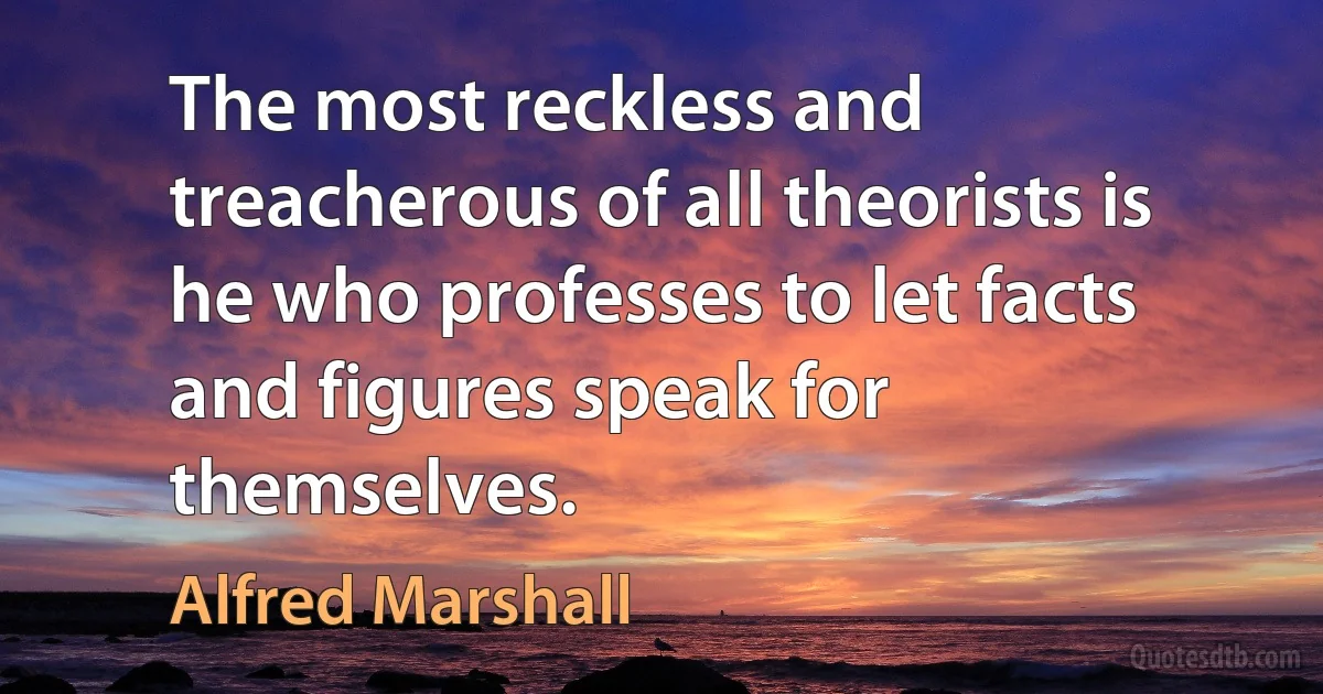 The most reckless and treacherous of all theorists is he who professes to let facts and figures speak for themselves. (Alfred Marshall)