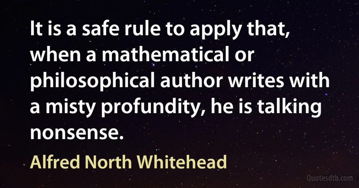 It is a safe rule to apply that, when a mathematical or philosophical author writes with a misty profundity, he is talking nonsense. (Alfred North Whitehead)