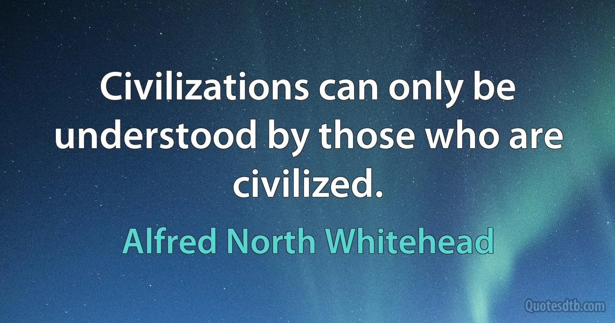 Civilizations can only be understood by those who are civilized. (Alfred North Whitehead)