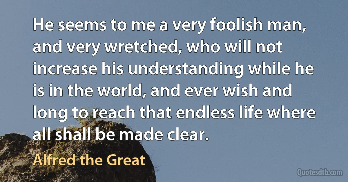 He seems to me a very foolish man, and very wretched, who will not increase his understanding while he is in the world, and ever wish and long to reach that endless life where all shall be made clear. (Alfred the Great)