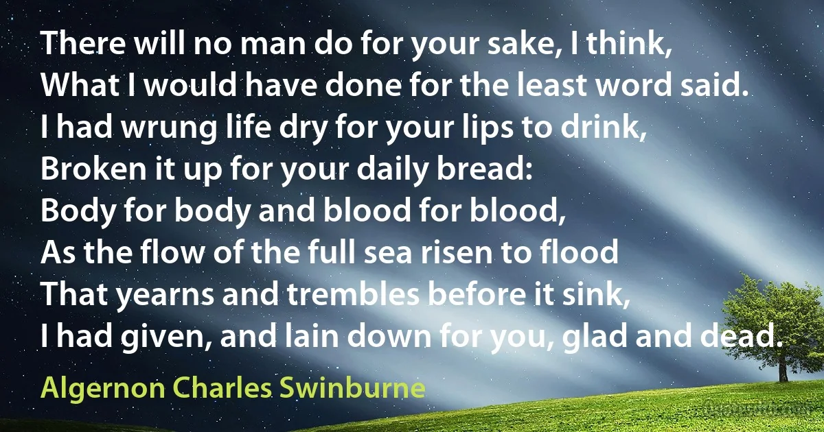 There will no man do for your sake, I think,
What I would have done for the least word said.
I had wrung life dry for your lips to drink,
Broken it up for your daily bread:
Body for body and blood for blood,
As the flow of the full sea risen to flood
That yearns and trembles before it sink,
I had given, and lain down for you, glad and dead. (Algernon Charles Swinburne)