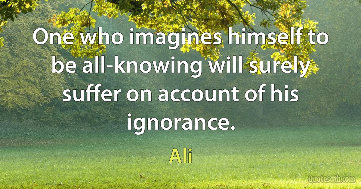 One who imagines himself to be all-knowing will surely suffer on account of his ignorance. (Ali)