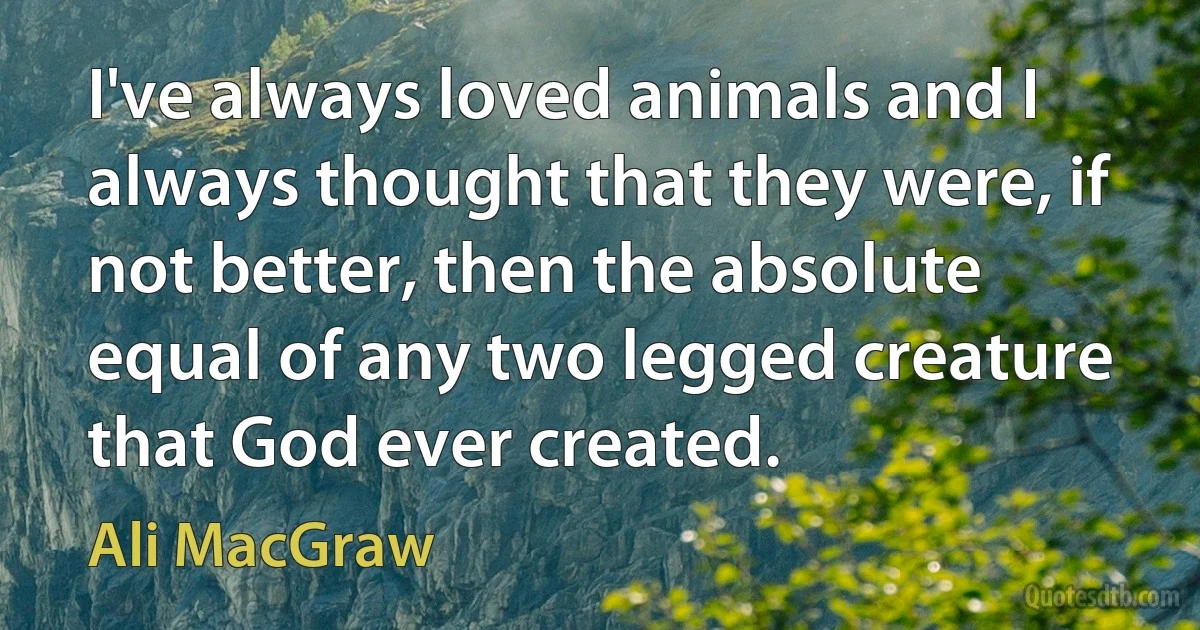 I've always loved animals and I always thought that they were, if not better, then the absolute equal of any two legged creature that God ever created. (Ali MacGraw)