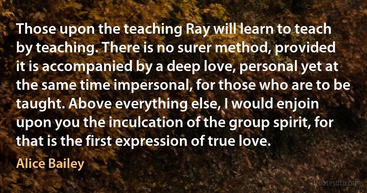 Those upon the teaching Ray will learn to teach by teaching. There is no surer method, provided it is accompanied by a deep love, personal yet at the same time impersonal, for those who are to be taught. Above everything else, I would enjoin upon you the inculcation of the group spirit, for that is the first expression of true love. (Alice Bailey)