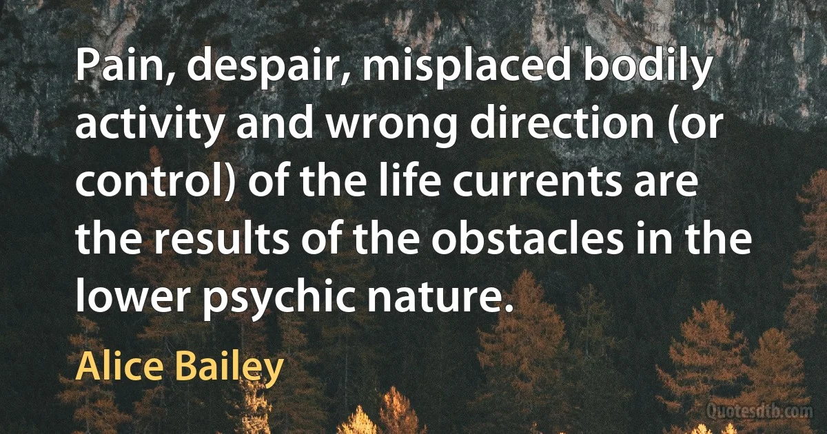 Pain, despair, misplaced bodily activity and wrong direction (or control) of the life currents are the results of the obstacles in the lower psychic nature. (Alice Bailey)