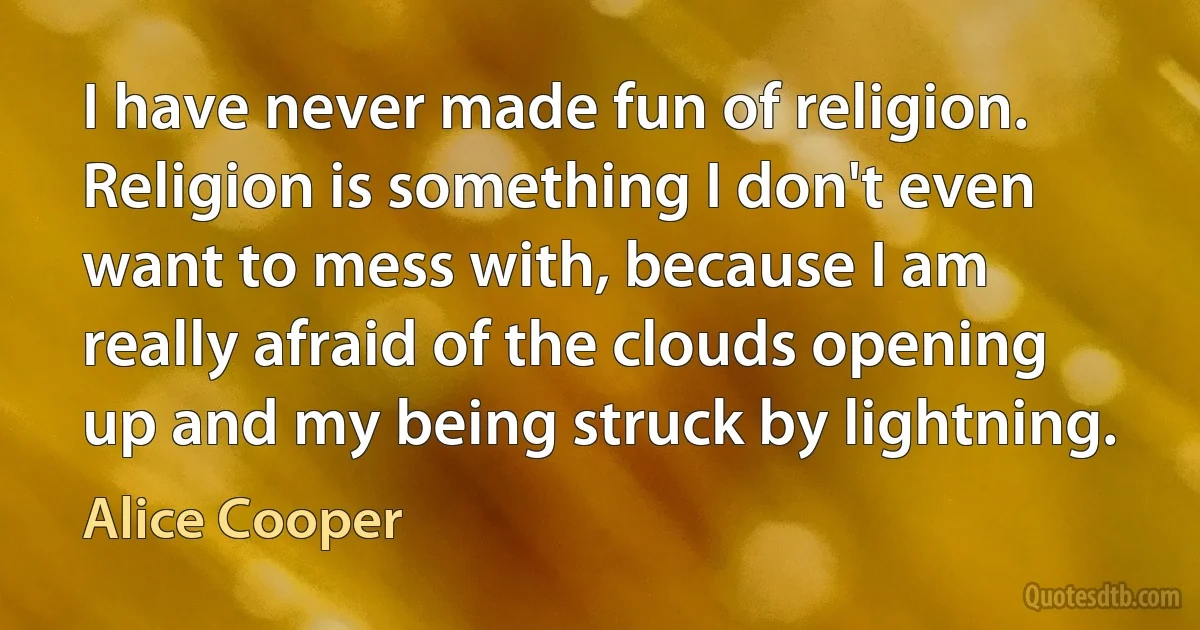 I have never made fun of religion. Religion is something I don't even want to mess with, because I am really afraid of the clouds opening up and my being struck by lightning. (Alice Cooper)