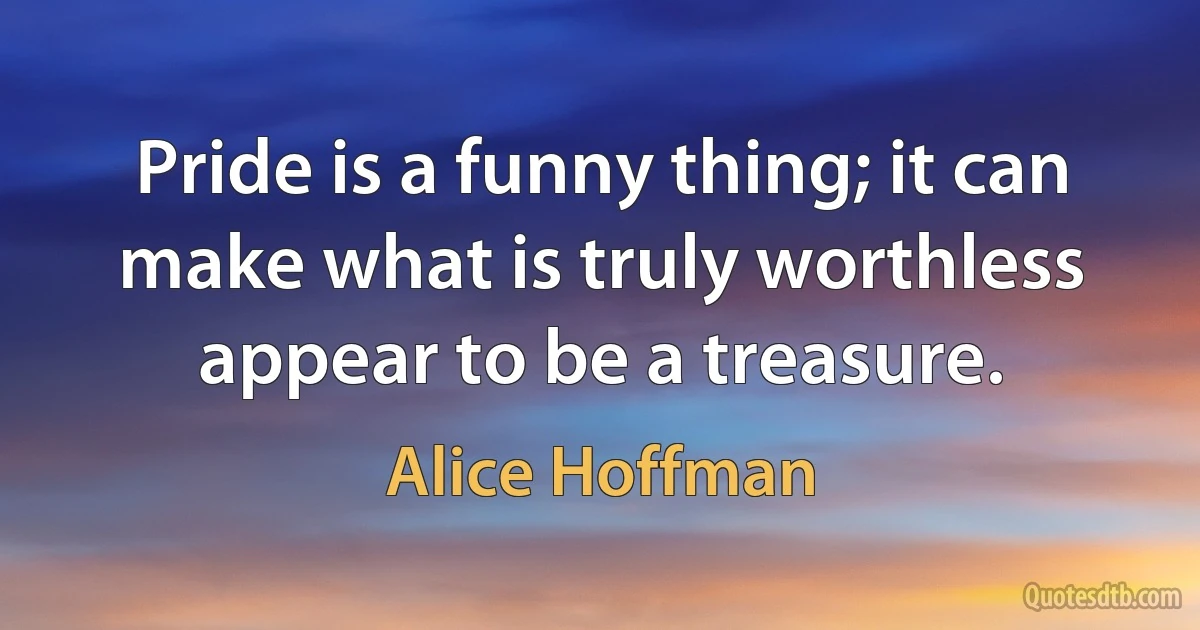 Pride is a funny thing; it can make what is truly worthless appear to be a treasure. (Alice Hoffman)