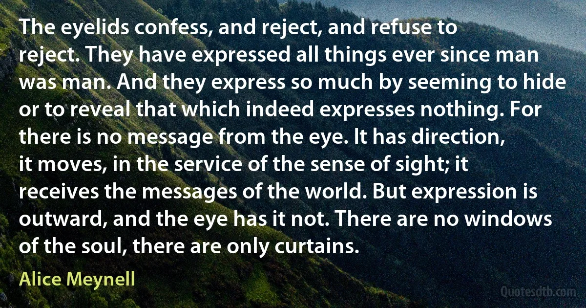 The eyelids confess, and reject, and refuse to reject. They have expressed all things ever since man was man. And they express so much by seeming to hide or to reveal that which indeed expresses nothing. For there is no message from the eye. It has direction, it moves, in the service of the sense of sight; it receives the messages of the world. But expression is outward, and the eye has it not. There are no windows of the soul, there are only curtains. (Alice Meynell)