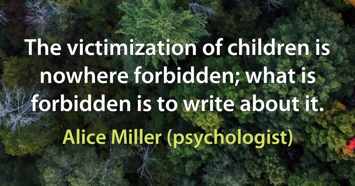 The victimization of children is nowhere forbidden; what is forbidden is to write about it. (Alice Miller (psychologist))