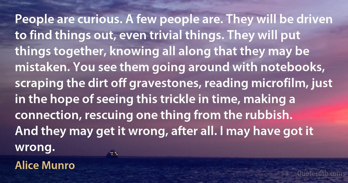 People are curious. A few people are. They will be driven to find things out, even trivial things. They will put things together, knowing all along that they may be mistaken. You see them going around with notebooks, scraping the dirt off gravestones, reading microfilm, just in the hope of seeing this trickle in time, making a connection, rescuing one thing from the rubbish.
And they may get it wrong, after all. I may have got it wrong. (Alice Munro)