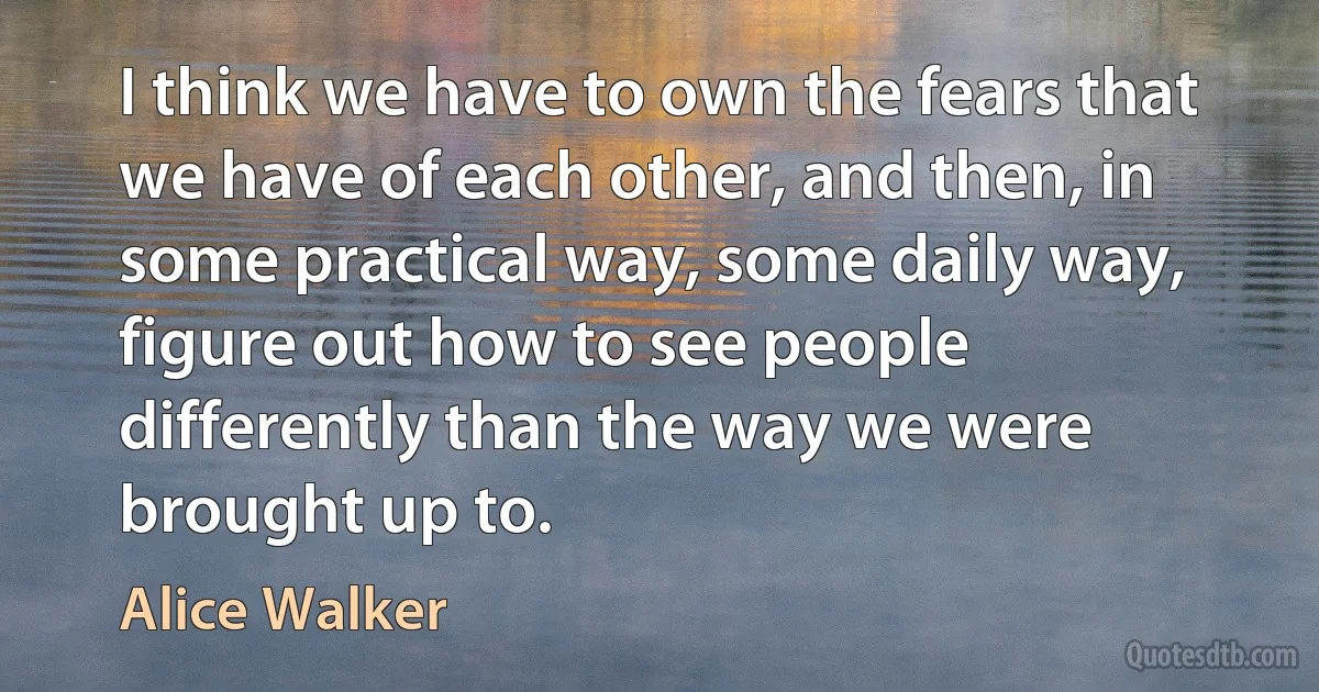 I think we have to own the fears that we have of each other, and then, in some practical way, some daily way, figure out how to see people differently than the way we were brought up to. (Alice Walker)