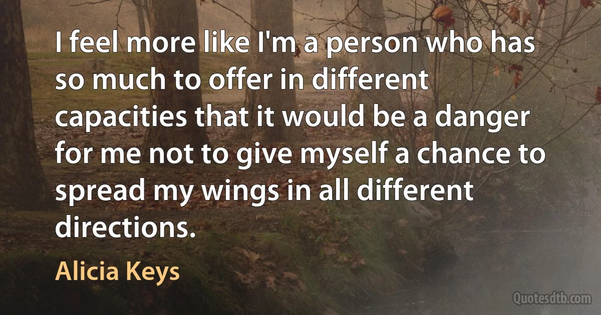 I feel more like I'm a person who has so much to offer in different capacities that it would be a danger for me not to give myself a chance to spread my wings in all different directions. (Alicia Keys)