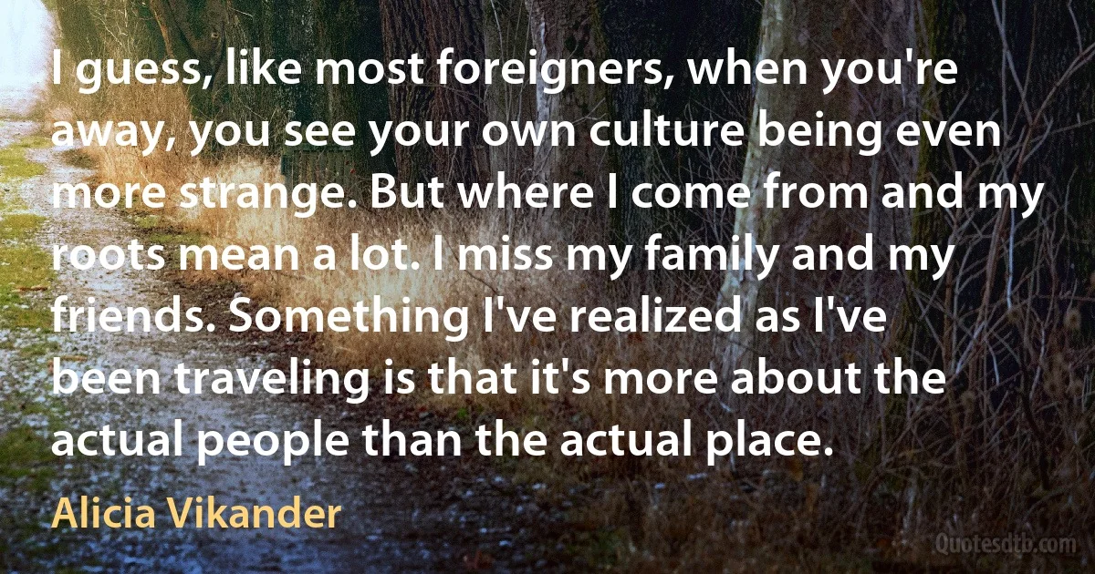 I guess, like most foreigners, when you're away, you see your own culture being even more strange. But where I come from and my roots mean a lot. I miss my family and my friends. Something I've realized as I've been traveling is that it's more about the actual people than the actual place. (Alicia Vikander)