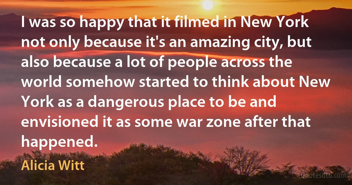 I was so happy that it filmed in New York not only because it's an amazing city, but also because a lot of people across the world somehow started to think about New York as a dangerous place to be and envisioned it as some war zone after that happened. (Alicia Witt)