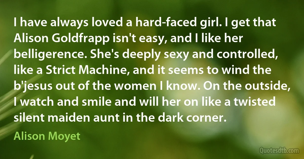 I have always loved a hard-faced girl. I get that Alison Goldfrapp isn't easy, and I like her belligerence. She's deeply sexy and controlled, like a Strict Machine, and it seems to wind the b'jesus out of the women I know. On the outside, I watch and smile and will her on like a twisted silent maiden aunt in the dark corner. (Alison Moyet)