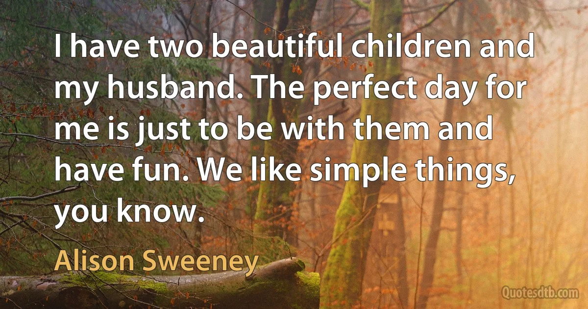 I have two beautiful children and my husband. The perfect day for me is just to be with them and have fun. We like simple things, you know. (Alison Sweeney)