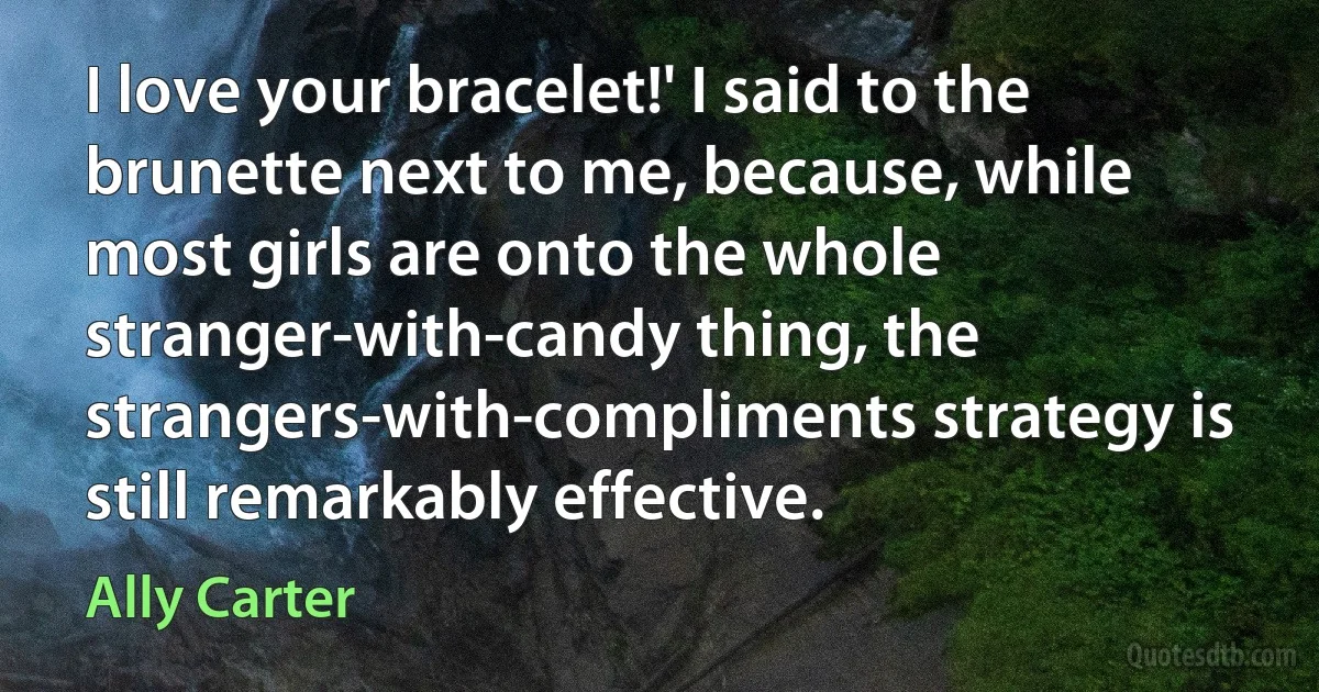 I love your bracelet!' I said to the brunette next to me, because, while most girls are onto the whole stranger-with-candy thing, the strangers-with-compliments strategy is still remarkably effective. (Ally Carter)