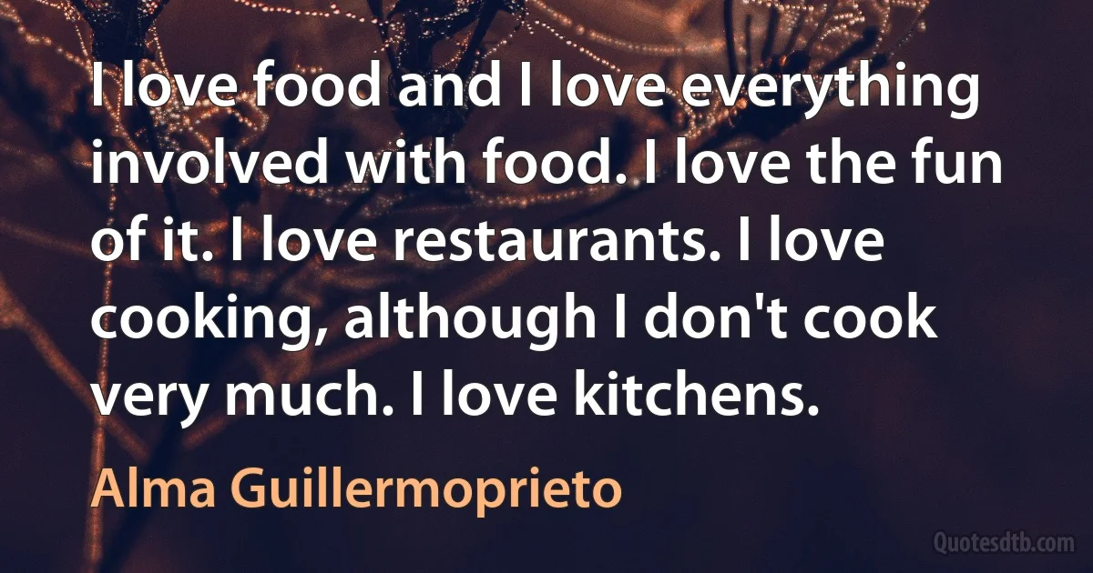 I love food and I love everything involved with food. I love the fun of it. I love restaurants. I love cooking, although I don't cook very much. I love kitchens. (Alma Guillermoprieto)