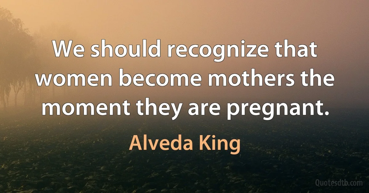 We should recognize that women become mothers the moment they are pregnant. (Alveda King)