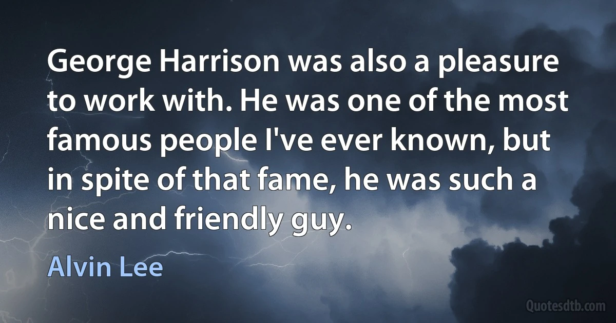 George Harrison was also a pleasure to work with. He was one of the most famous people I've ever known, but in spite of that fame, he was such a nice and friendly guy. (Alvin Lee)