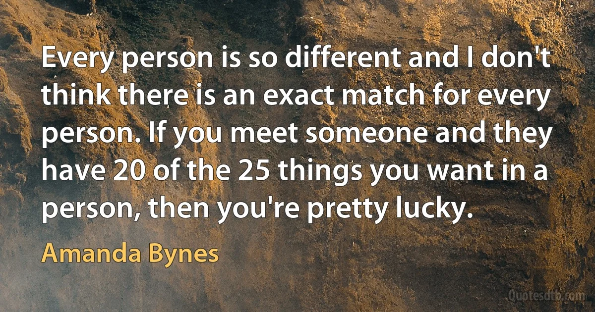 Every person is so different and I don't think there is an exact match for every person. If you meet someone and they have 20 of the 25 things you want in a person, then you're pretty lucky. (Amanda Bynes)