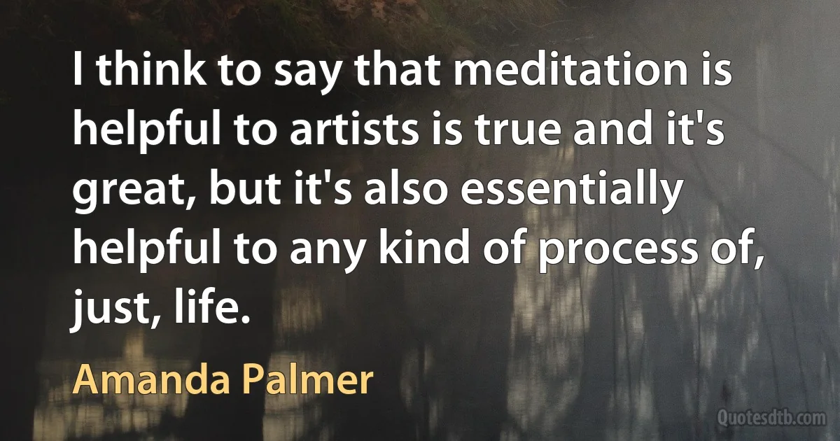 I think to say that meditation is helpful to artists is true and it's great, but it's also essentially helpful to any kind of process of, just, life. (Amanda Palmer)