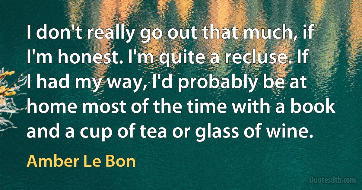 I don't really go out that much, if I'm honest. I'm quite a recluse. If I had my way, I'd probably be at home most of the time with a book and a cup of tea or glass of wine. (Amber Le Bon)