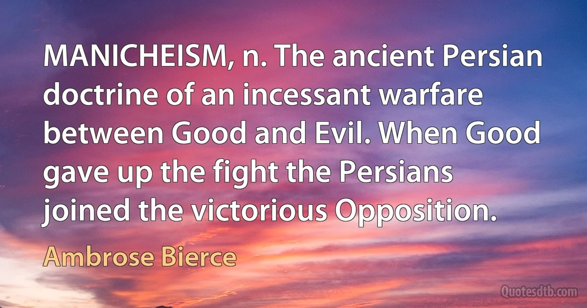 MANICHEISM, n. The ancient Persian doctrine of an incessant warfare between Good and Evil. When Good gave up the fight the Persians joined the victorious Opposition. (Ambrose Bierce)