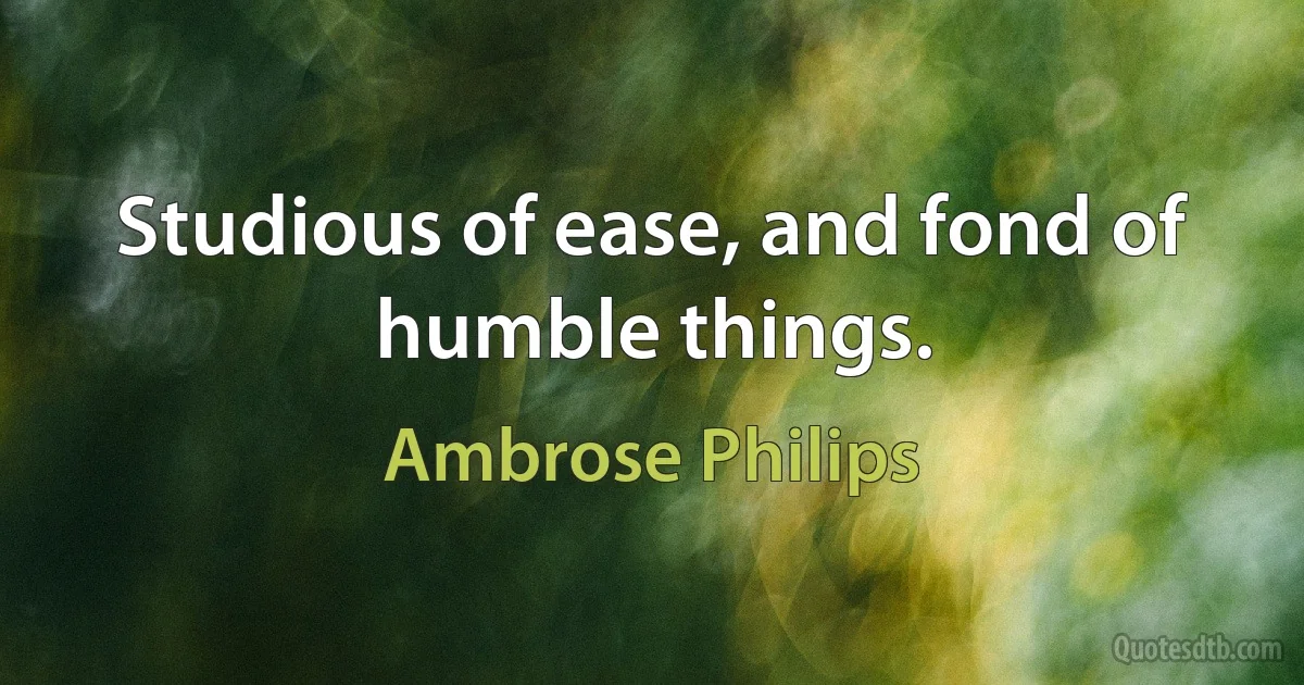 Studious of ease, and fond of humble things. (Ambrose Philips)