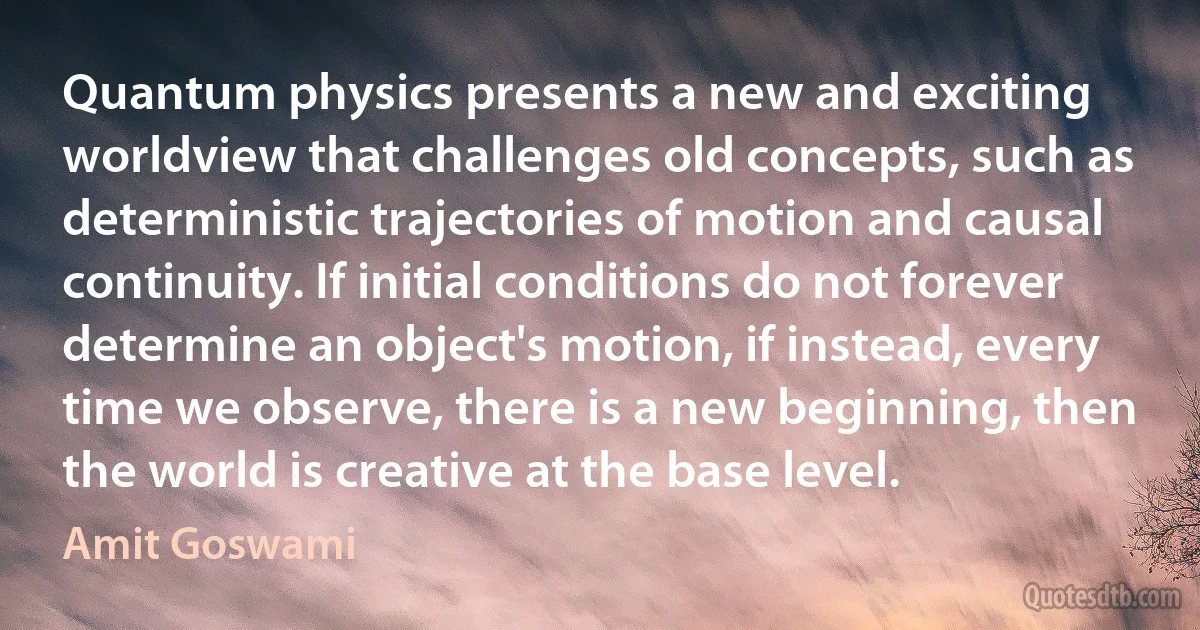 Quantum physics presents a new and exciting worldview that challenges old concepts, such as deterministic trajectories of motion and causal continuity. If initial conditions do not forever determine an object's motion, if instead, every time we observe, there is a new beginning, then the world is creative at the base level. (Amit Goswami)