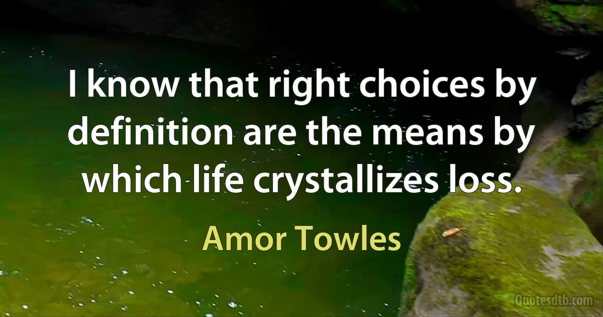 I know that right choices by definition are the means by which life crystallizes loss. (Amor Towles)