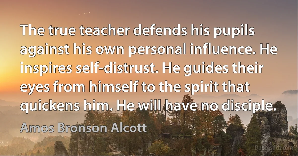 The true teacher defends his pupils against his own personal influence. He inspires self-distrust. He guides their eyes from himself to the spirit that quickens him. He will have no disciple. (Amos Bronson Alcott)