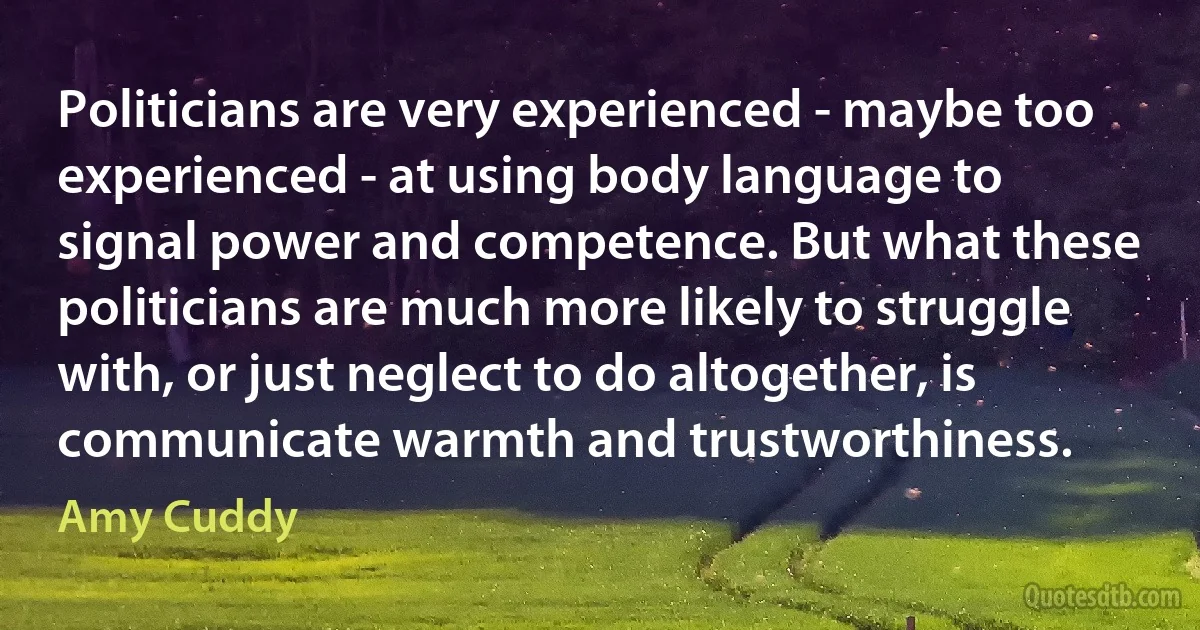 Politicians are very experienced - maybe too experienced - at using body language to signal power and competence. But what these politicians are much more likely to struggle with, or just neglect to do altogether, is communicate warmth and trustworthiness. (Amy Cuddy)